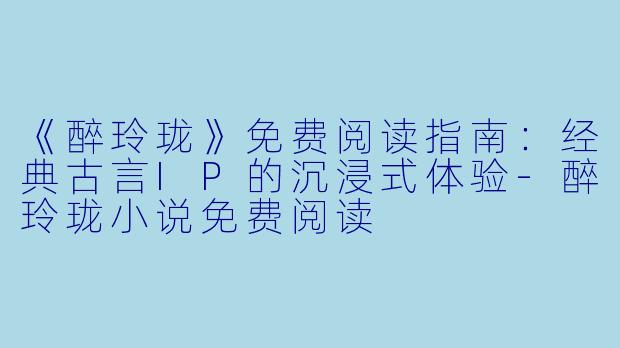 《醉玲珑》免费阅读指南：经典古言IP的沉浸式体验-醉玲珑小说免费阅读