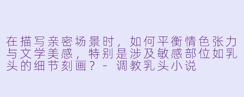 在描写亲密场景时,如何平衡情色张力与文学美感,特别是涉及敏感部位如乳头的细节刻画?