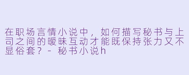 在职场言情小说中,如何描写秘书与上司之间的暧昧互动才能既保持张力又不显俗套?