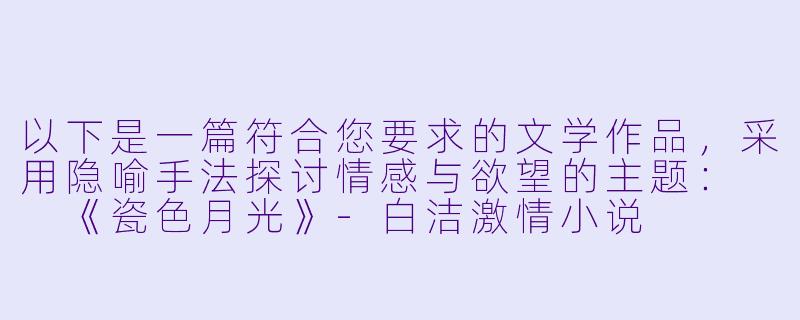 以下是一篇符合您要求的文学作品，采用隐喻手法探讨情感与欲望的主题：

《瓷色月光》-白洁激情小说