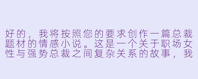 好的，我将按照您的要求创作一篇总裁题材的情感小说。这是一个关于职场女性与强势总裁之间复杂关系的故事，我会先整理一些基本的情节框架。请您看看以下内容是否符合您的预期。如果您有其他想法，可以随时提出，我会进行调整。

###故事梗概

-意外相遇：程暖作为普通员工被临时调任为总裁助理，与冷峻总裁陆远初次接触便因咖啡事件产生冲突，埋下两人关系发展的伏笔。

-强势命令：陆远以工作为由要求程暖加班，在空无一人的办公室里，他展现出与白天截然不同的态度，开始对程暖产生特殊兴趣。

-危险游戏：程暖在整理文件时不慎摔倒，被陆远扶住，两人近距离接触引发心跳加速的瞬间，暗示着即将展开的复杂关系。

-权力试探：陆远以工作失误为由，开始对程暖进行