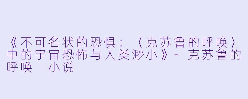《不可名状的恐惧：〈克苏鲁的呼唤〉中的宇宙恐怖与人类渺小》-克苏鲁的呼唤 小说