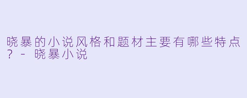 晓暴的小说风格和题材主要有哪些特点？-晓暴小说