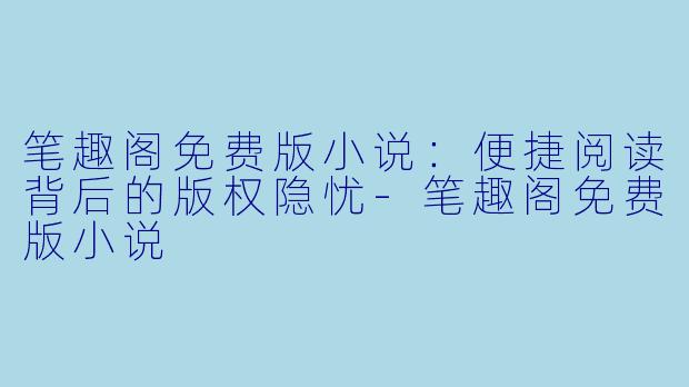 笔趣阁免费版小说：便捷阅读背后的版权隐忧-笔趣阁免费版小说