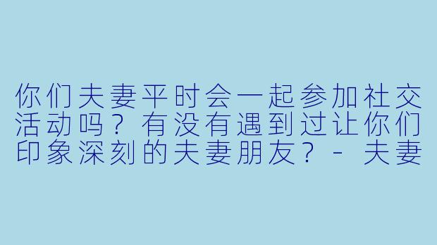 你们夫妻平时会一起参加社交活动吗？有没有遇到过让你们印象深刻的夫妻朋友？-夫妻交友小说