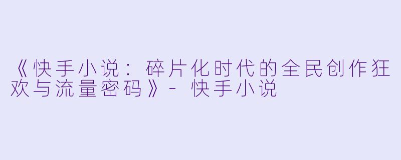 《快手小说：碎片化时代的全民创作狂欢与流量密码》-快手小说