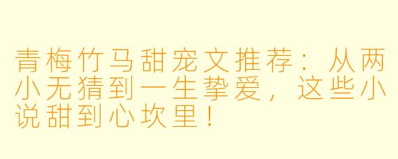 青梅竹马甜宠文推荐：从两小无猜到一生挚爱，这些小说甜到心坎里！