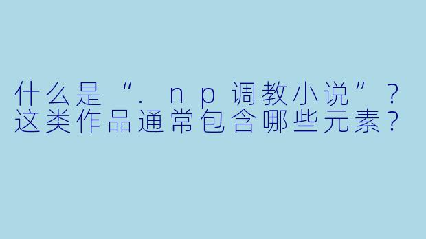 什么是“.np调教小说”?这类作品通常包含哪些元素?