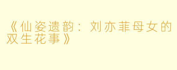 《仙姿遗韵：刘亦菲母女的双生花事》