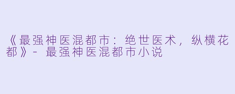《最强神医混都市：绝世医术，纵横花都》-最强神医混都市小说