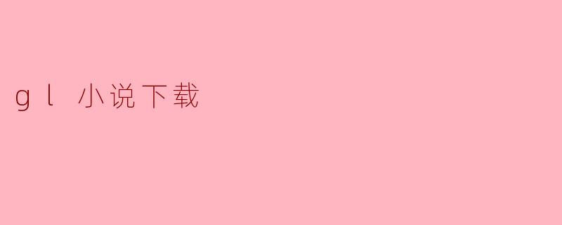 《全球顶级.gl小说资源下载指南：安全获取与阅读全攻略》