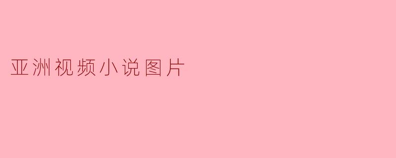 什么是亚洲视频小说图片?它和传统小说或漫画有什么区别?