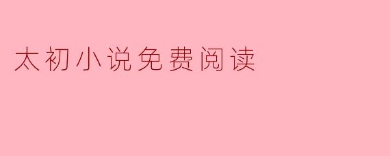 《太初小说免费阅读指南:经典玄幻巨作,畅享修真之旅》