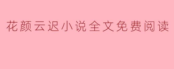 《花颜云迟》全文免费阅读:古风言情经典,虐恋情深不负相思