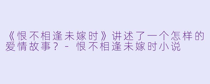 《恨不相逢未嫁时》讲述了一个怎样的爱情故事？-恨不相逢未嫁时小说