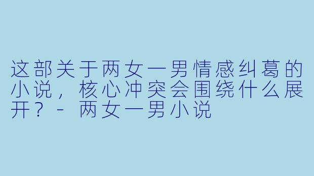 这部关于两女一男情感纠葛的小说，核心冲突会围绕什么展开？-两女一男小说
