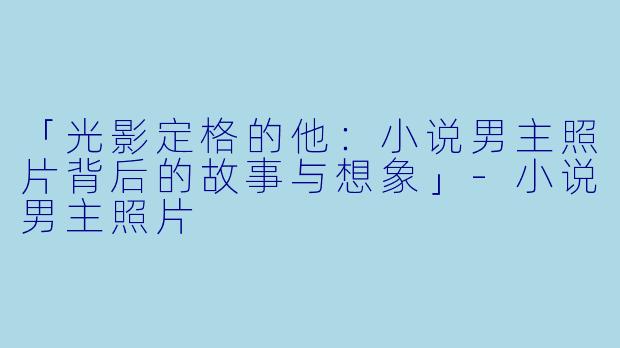 「光影定格的他：小说男主照片背后的故事与想象」-小说男主照片