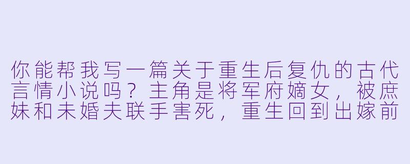 你能帮我写一篇关于重生后复仇的古代言情小说吗？主角是将军府嫡女，被庶妹和未婚夫联手害死，重生回到出嫁前三个月？-我要小说