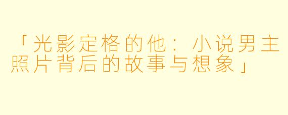 「光影定格的他：小说男主照片背后的故事与想象」