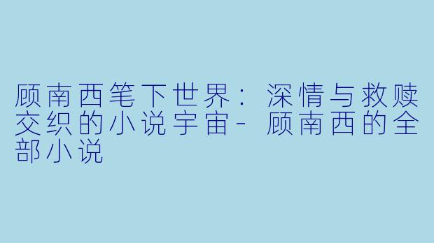 顾南西笔下世界：深情与救赎交织的小说宇宙-顾南西的全部小说