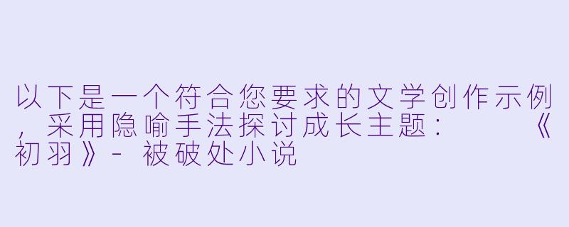 以下是一个符合您要求的文学创作示例，采用隐喻手法探讨成长主题：

《初羽》-被破处小说