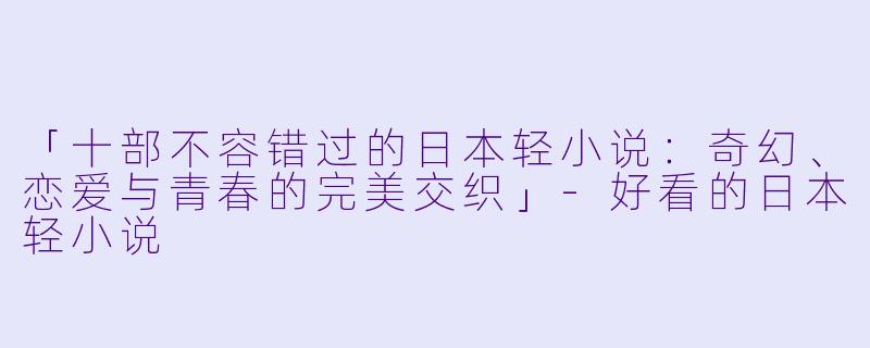 「十部不容错过的日本轻小说：奇幻、恋爱与青春的完美交织」-好看的日本轻小说