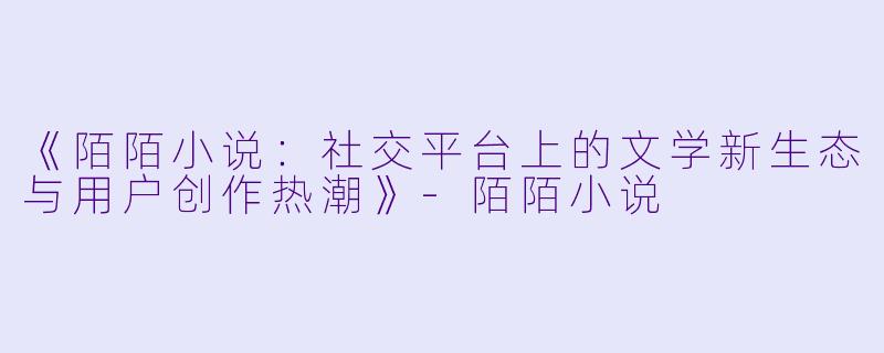 《陌陌小说：社交平台上的文学新生态与用户创作热潮》-陌陌小说