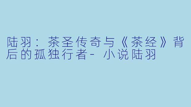 陆羽：茶圣传奇与《茶经》背后的孤独行者-小说陆羽