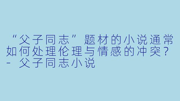 “父子同志”题材的小说通常如何处理伦理与情感的冲突？-父子同志小说