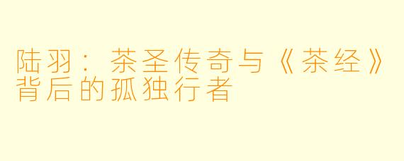 陆羽：茶圣传奇与《茶经》背后的孤独行者