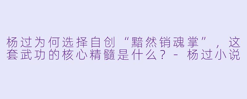 杨过为何选择自创“黯然销魂掌”，这套武功的核心精髓是什么？