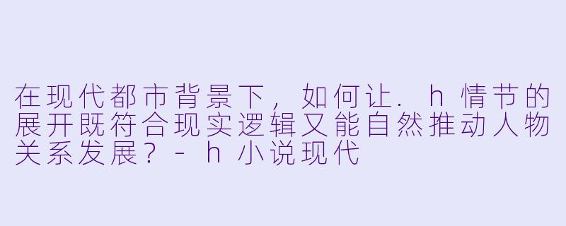 在现代都市背景下，如何让.h情节的展开既符合现实逻辑又能自然推动人物关系发展？