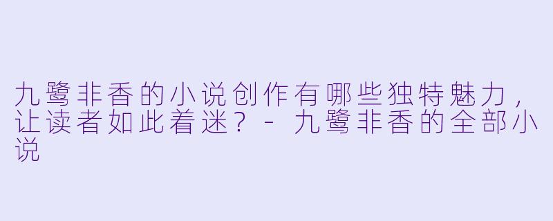 九鹭非香的小说创作有哪些独特魅力，让读者如此着迷？