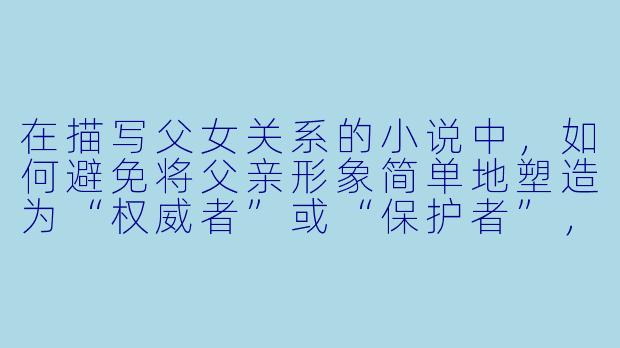 在描写父女关系的小说中，如何避免将父亲形象简单地塑造为“权威者”或“保护者”，从而展现更复杂、真实且有层次的互动？