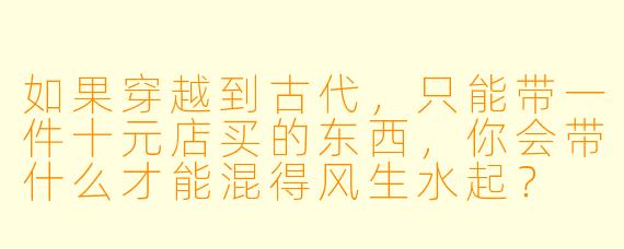 如果穿越到古代，只能带一件十元店买的东西，你会带什么才能混得风生水起？