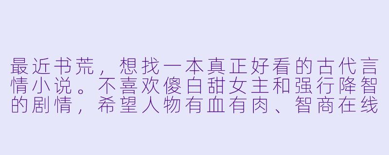 最近书荒，想找一本真正好看的古代言情小说。不喜欢傻白甜女主和强行降智的剧情，希望人物有血有肉、智商在线，权谋或剧情能经得起推敲。有没有文笔好、格局大、感情线又动人的作品推荐？最好能稍微特别一点，不是那种遍地都是的套路文。-古言好看的小说