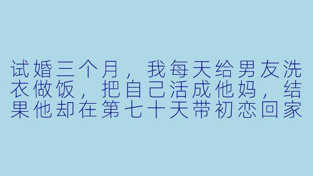 试婚三个月,我每天给男友洗衣做饭,把自己活成他妈,结果他却在第七十天带初恋回家,说“你只是试用期没过的保姆”,我该怎么让他付出代价?