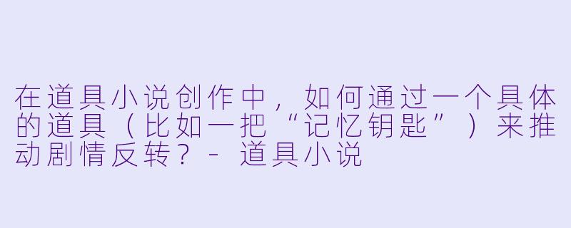在道具小说创作中，如何通过一个具体的道具（比如一把“记忆钥匙”）来推动剧情反转？-道具小说