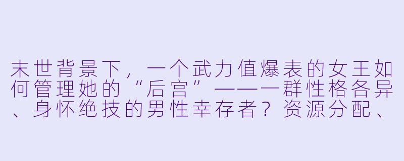 末世背景下，一个武力值爆表的女王如何管理她的“后宫”——一群性格各异、身怀绝技的男性幸存者？资源分配、权力平衡和情感纠葛会不会比打丧尸还难？-末世后宫小说