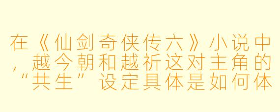 在《仙剑奇侠传六》小说中,越今朝和越祈这对主角的“共生”设定具体是如何体现的?他们之间的情感与普通情侣有何不同?