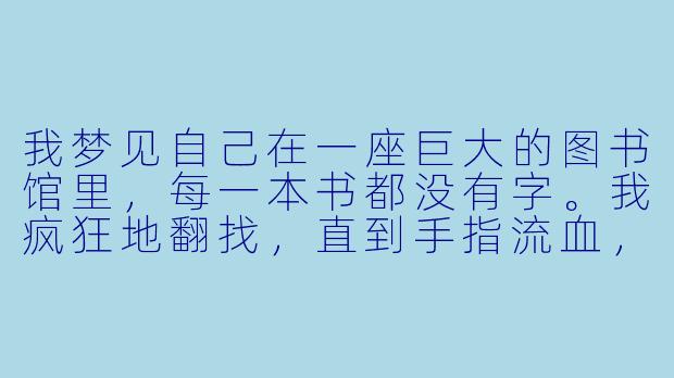 我梦见自己在一座巨大的图书馆里，每一本书都没有字。我疯狂地翻找，直到手指流血，终于找到一本有字的书，打开却是空白的镜子。镜子里没有我的脸，只有一行字在慢慢浮现：“你记错了，你才是被写出来的。”-解梦小说