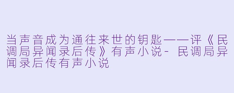 当声音成为通往来世的钥匙——评《民调局异闻录后传》有声小说-民调局异闻录后传有声小说