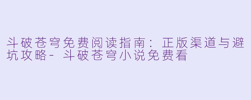 斗破苍穹免费阅读指南:正版渠道与避坑攻略-斗破苍穹小说免费看