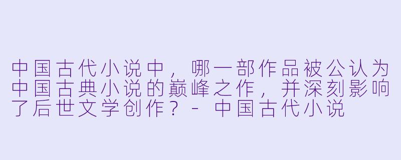 中国古代小说中，哪一部作品被公认为中国古典小说的巅峰之作，并深刻影响了后世文学创作？