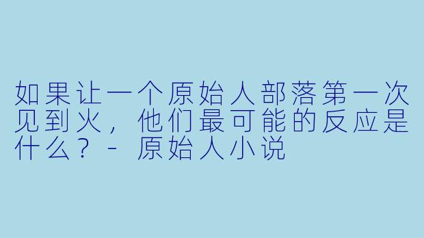 如果让一个原始人部落第一次见到火，他们最可能的反应是什么？-原始人小说