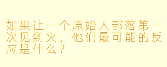 如果让一个原始人部落第一次见到火，他们最可能的反应是什么？