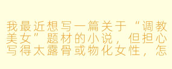 我最近想写一篇关于“调教美女”题材的小说，但担心写得太露骨或物化女X  ，怎样在保持张力的同时，写出有深度、不低俗的互动关系？