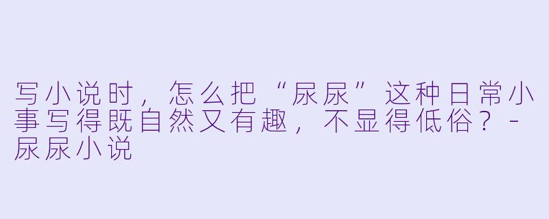 写小说时,怎么把“尿尿”这种日常小事写得既自然又有趣,不显得低俗?-尿尿小说