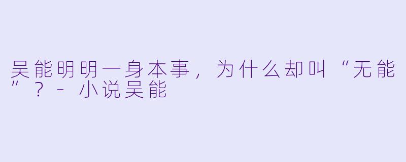 吴能明明一身本事,为什么却叫“无能”?-小说吴能